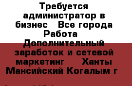 Требуется администратор в бизнес - Все города Работа » Дополнительный заработок и сетевой маркетинг   . Ханты-Мансийский,Когалым г.